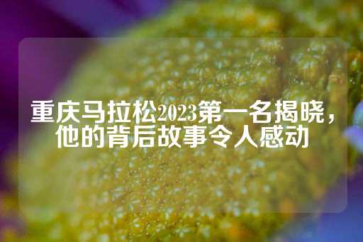 重庆马拉松2023第一名揭晓，他的背后故事令人感动